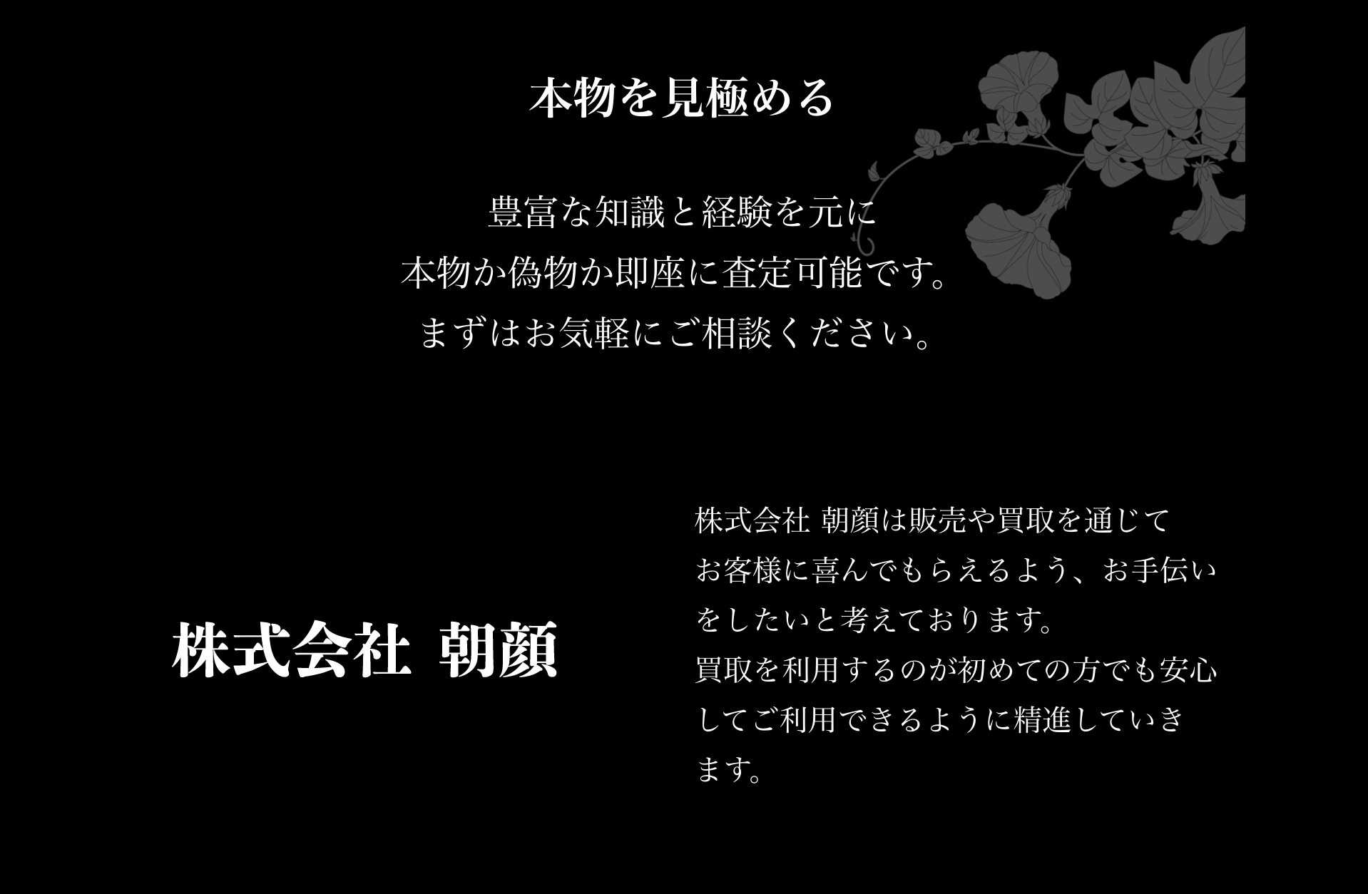 本物を見極める
豊富な経験と知識を元に本物か偽物か即座に査定可能です。
まずはお気軽にご相談ください。

株式会社朝顔
株式会社朝顔は販売や買取を通じてお客様に喜んでもらえるよう、お手伝いをしたいと考えております。
買取を利用すｒのが初めての方でも安心してご利用できるように精進していきます。