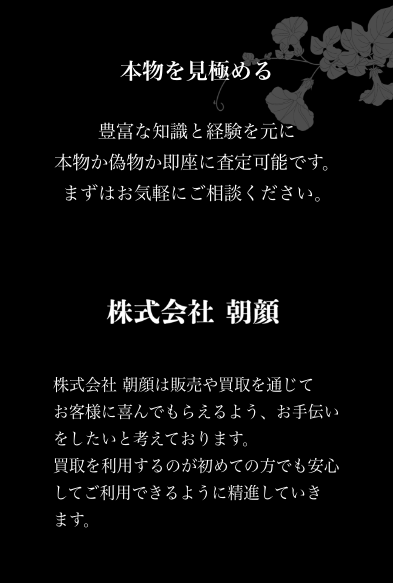 本物を見極める
豊富な経験と知識を元に本物か偽物か即座に査定可能です。
まずはお気軽にご相談ください。

株式会社朝顔
株式会社朝顔は販売や買取を通じてお客様に喜んでもらえるよう、お手伝いをしたいと考えております。
買取を利用すｒのが初めての方でも安心してご利用できるように精進していきます。